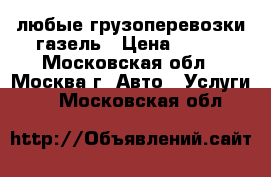 любые грузоперевозки газель › Цена ­ 100 - Московская обл., Москва г. Авто » Услуги   . Московская обл.